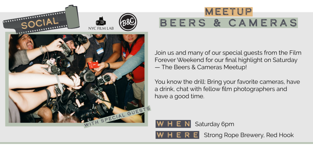 Saturday 5/30 6pm MEETUP BEERS & CAMERAS Join us and many of our special guests from the Film Forever Weekend for our final highlight on Saturday — The Beers & Cameras Meetup! You know the drill: Bring your favorite cameras, have a drink, chat with fellow film photographers and have a good time. WITH SPECIAL GUESTS WHEN Saturday 6pm WHERE Strong Rope Brewery, Red Hook