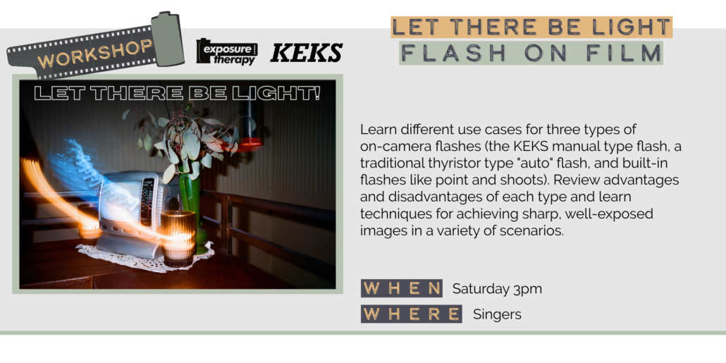 Saturday 5/30 3pm LET THERE BE LIGHT FLASH ON FILM Learn different use cases for three types of on-camera flashes (the KEKS manual type flash, a traditional thyristor type "auto" flash, and built-in flashes like point and shoots). Review advantages and disadvantages of each type and learn techniques for achieving sharp, well-exposed images in a variety of scenarios. WHEN Saturday 3pm WHERE Singers
