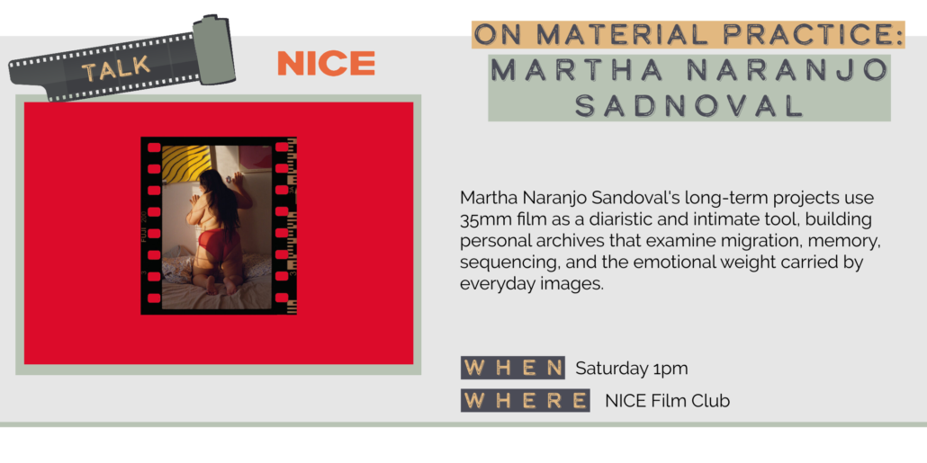 Saturday 5/30 1pm ON MATERIAL PRACTICE: MARTHA NARANJO SADNOVAL Martha Naranjo Sandoval's long-term projects use 35mm film as a diaristic and intimate tool, building personal archives that examine migration, memory, sequencing, and the emotional weight carried by everyday images. WHEN Saturday 1pm WHERE NICE Film Club