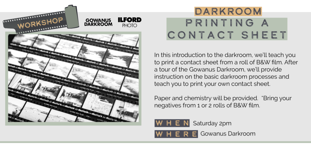 Saturday 5/30 2pm DARKROOM PRINTING A CONTACT SHEET In this introduction to the darkroom, we'll teach you to print a contact sheet from a roll of B&W film. After a tour of the Gowanus Darkroom, we'll provide instruction on the basic darkroom processes and teach you to print your own contact sheet. Paper and chemistry will be provided. *Bring your negatives from 1 or 2 rolls of B&W film. WHEN WHER Saturday 2pm Gowanus Darkroom