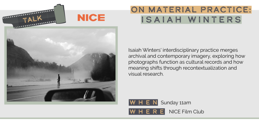 Sunday 5/31 11am ON MATERIAL PRACTICE: ISAIAH WINTERS Isaiah Winters' interdisciplinary practice merges archival and contemporary imagery, exploring how photographs function as cultural records and how meaning shifts through recontextualization and visual research. WHEN Sunday 11am WHERE NICE Film Club