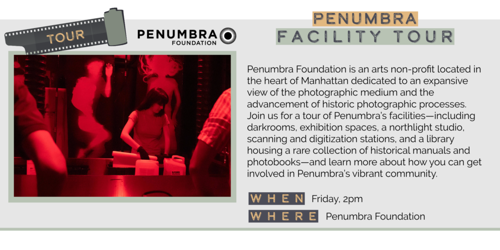 Friday 5/29 2pm Penumbra Foundation is an arts non-profit located in the heart of Manhattan dedicated to an expansive view of the photographic medium and the advancement of historic photographic processes. Join us for a tour of Penumbra's facilities-including darkrooms, exhibition spaces, a northlight studio, scanning and digitization stations, and a library housing a rare collection of historical manuals and photobooks-and learn more about how you can get involved in Penumbra's vibrant community. WHEN WHERE Friday, 2pm Penumbra Foundation