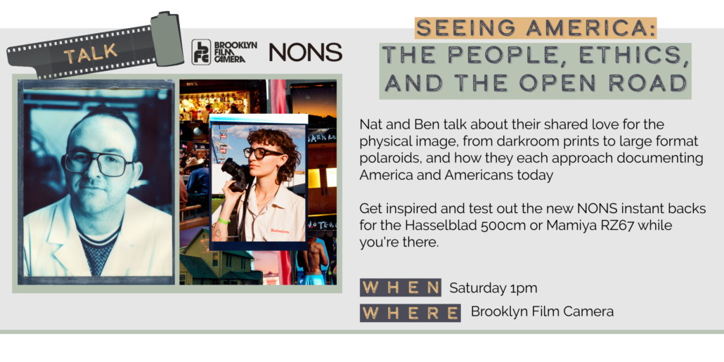 Saturday 5/30 1pm SEEING AMERICA: THE PEOPLE, ETHICS, AND THE OPEN ROAD Nat and Ben talk about their shared love for the physical image, from darkroom prints to large format polaroids, and how they each approach documenting America and Americans today Get inspired and test out the new NONS instant backs for the Hasselblad 500cm or Mamiya RZ67 while you re there. WHEN WHERE Saturday 1pm Brooklyn Film Camera
